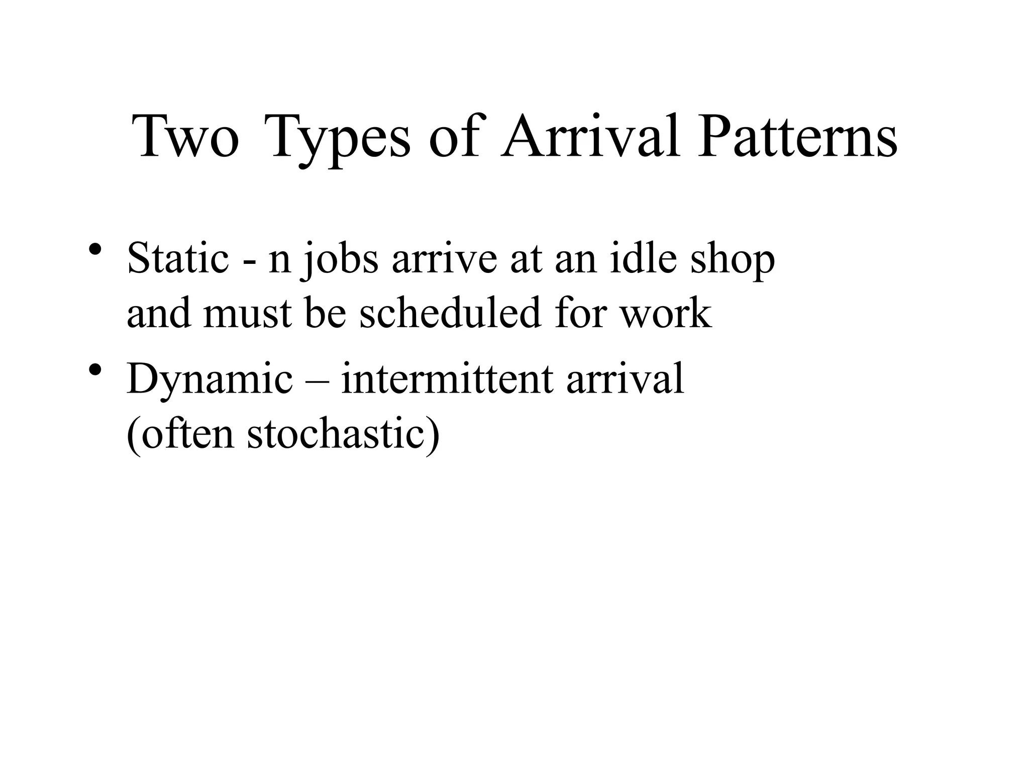 Two Types of Arrival Patterns
• Static - n jobs arrive at an idle shop
and must be scheduled for work
• Dynamic – intermittent arrival
(often stochastic)
 