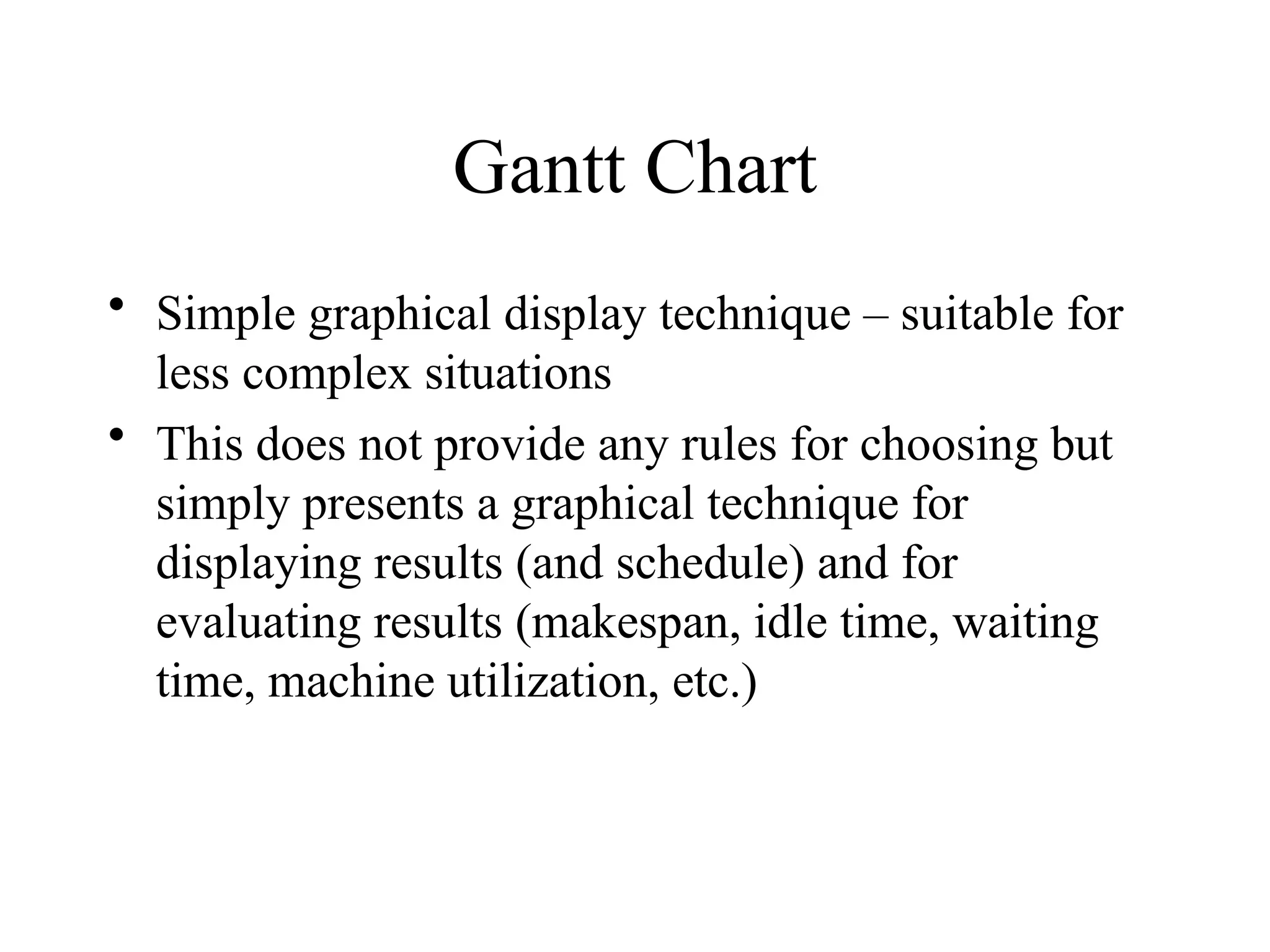 Gantt Chart
• Simple graphical display technique – suitable for
less complex situations
• This does not provide any rules for choosing but
simply presents a graphical technique for
displaying results (and schedule) and for
evaluating results (makespan, idle time, waiting
time, machine utilization, etc.)
 