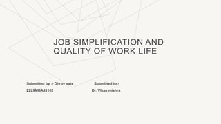 JOB SIMPLIFICATION AND
QUALITY OF WORK LIFE
Submitted by :- Dhruv vats Submitted to:-
22L9MBA33102 Dr. Vikas mishra
 