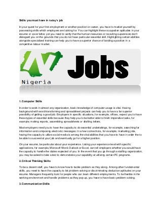 Skills you must have in today’s job
In your quest for your first employment or another position or career, you have to market yourself by
possessing skills which employers are looking for. You can highlight these occupation aptitudes in your
resume or cover letter, yet you need to verify that the human resources or recruiting supervisors don't
disregard you on the grounds that you do not have particular essential skill. Highlighting certain abilities
alongside specialized training can help you to have a superior chance of landing a position in a
competitive labour market.
1. Computer Skills
In order to work in almost any organisation, basic knowledge of computer usage is vital. Having
background with word transforming and spreadsheet projects can help you to have a far superior
possibility of getting a good job. Employers in specific situations, for example, offices, expect you to have
these types of essential skills because they help you to be better able to finish imperative tasks, for
example, making reports, assembling spreadsheets or drafting letters.
Most employers need you to have the capacity to do essential undertakings, for example, searching for
information and composing electronic messages. In a few connections, for example, marketing jobs,
having the capacity to utilize social media is among the vital abilities that you have to have in order the to
be able to succeed at your job and eventually go for a higher position.
On your resume, be particular about your experience. Listing your experience level with specific
applications, for example, Microsoft Word, Outlook or Excel, can tell employers whether you would have
the capacity to handle the duties expected of you. In the event that you go through a staffing organization,
you may be asked to take a test to demonstrate your capability at utilizing certain PC programs.
2. Critical Thinking Skills
To be a decent staff, you have to know how to tackle problem as they along. Among other fundamental
skills, you need to have the capacity to list problem solving or discriminating deduction aptitudes on your
resume. Managers frequently look for people who can learn different employments. To be flexible in the
working environment and handle problems as they pop up, you have to have basic problem solving.
3. Communication Skills
 