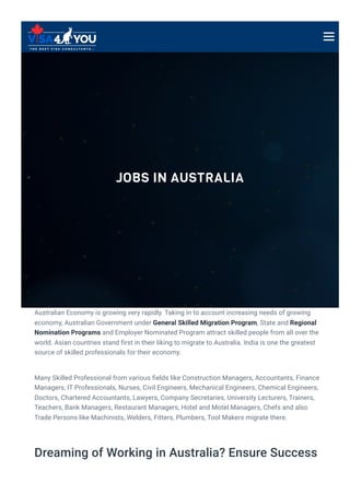 JOBS IN AUSTRALIA
Australian Economy is growing very rapidly. Taking in to account increasing needs of growing
economy, Australian Government under General Skilled Migration Program, State and Regional
Nomination Programs and Employer Nominated Program attract skilled people from all over the
world. Asian countries stand first in their liking to migrate to Australia. India is one the greatest
source of skilled professionals for their economy.
Many Skilled Professional from various fields like Construction Managers, Accountants, Finance
Managers, IT Professionals, Nurses, Civil Engineers, Mechanical Engineers, Chemical Engineers,
Doctors, Chartered Accountants, Lawyers, Company Secretaries, University Lecturers, Trainers,
Teachers, Bank Managers, Restaurant Managers, Hotel and Motel Managers, Chefs and also
Trade Persons like Machinists, Welders, Fitters, Plumbers, Tool Makers migrate there.
Dreaming of Working in Australia? Ensure Success
 