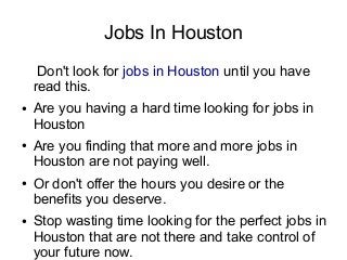 Jobs In Houston
     Don't look for jobs in Houston until you have
    read this.
●   Are you having a hard time looking for jobs in
    Houston
●   Are you finding that more and more jobs in
    Houston are not paying well.
●   Or don't offer the hours you desire or the
    benefits you deserve.
●   Stop wasting time looking for the perfect jobs in
    Houston that are not there and take control of
    your future now.
 
