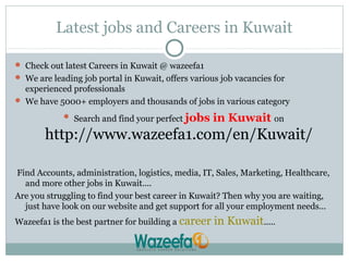 Latest jobs and Careers in Kuwait
 Check out latest Careers in Kuwait @ wazeefa1
 We are leading job portal in Kuwait, offers various job vacancies for
experienced professionals
 We have 5000+ employers and thousands of jobs in various category
 Search and find your perfect jobs in Kuwait on
http://www.wazeefa1.com/en/Kuwait/
Find Accounts, administration, logistics, media, IT, Sales, Marketing, Healthcare,
and more other jobs in Kuwait....
Are you struggling to find your best career in Kuwait? Then why you are waiting,
just have look on our website and get support for all your employment needs...
Wazeefa1 is the best partner for building a career in Kuwait.....
 
