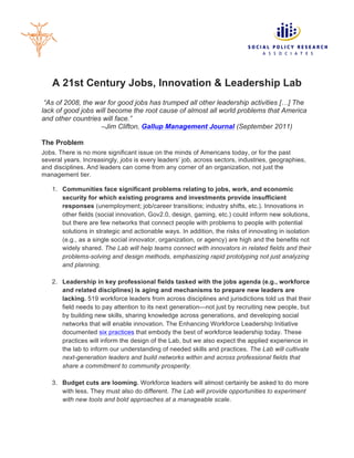 A 21st Century Jobs, Innovation & Leadership Lab
 “As of 2008, the war for good jobs has trumped all other leadership activities […] The
lack of good jobs will become the root cause of almost all world problems that America
and other countries will face.”
                   –Jim Clifton, Gallup Management Journal (September 2011)

The Problem
Jobs. There is no more significant issue on the minds of Americans today, or for the past
several years. Increasingly, jobs is every leaders’ job, across sectors, industries, geographies,
and disciplines. And leaders can come from any corner of an organization, not just the
management tier.

   1. Communities face significant problems relating to jobs, work, and economic
      security for which existing programs and investments provide insufficient
      responses (unemployment; job/career transitions; industry shifts, etc.). Innovations in
      other fields (social innovation, Gov2.0, design, gaming, etc.) could inform new solutions,
      but there are few networks that connect people with problems to people with potential
      solutions in strategic and actionable ways. In addition, the risks of innovating in isolation
      (e.g., as a single social innovator, organization, or agency) are high and the benefits not
      widely shared. The Lab will help teams connect with innovators in related fields and their
      problems-solving and design methods, emphasizing rapid prototyping not just analyzing
      and planning.

   2. Leadership in key professional fields tasked with the jobs agenda (e.g., workforce
      and related disciplines) is aging and mechanisms to prepare new leaders are
      lacking. 519 workforce leaders from across disciplines and jurisdictions told us that their
      field needs to pay attention to its next generation—not just by recruiting new people, but
      by building new skills, sharing knowledge across generations, and developing social
      networks that will enable innovation. The Enhancing Workforce Leadership Initiative
      documented six practices that embody the best of workforce leadership today. These
      practices will inform the design of the Lab, but we also expect the applied experience in
      the lab to inform our understanding of needed skills and practices. The Lab will cultivate
      next-generation leaders and build networks within and across professional fields that
      share a commitment to community prosperity.

   3. Budget cuts are looming. Workforce leaders will almost certainly be asked to do more
      with less. They must also do different. The Lab will provide opportunities to experiment
      with new tools and bold approaches at a manageable scale.
 