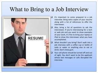 Regardless of the type of job you're interested in, you want that first impression to be a great one. When dressing for an interview for a professional position, dress accordingly in business attire.When to Get to a Job InterviewIt's important to arrive a few minutes early, or on time, at the latest, for a job interview. Know where you're going, how much travel time you need, and how to get to the interview location. 
