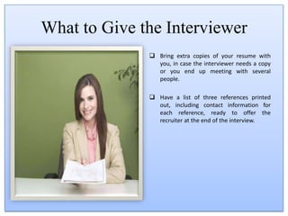 What shouldn't you bring? Don't walk into a job interview with a coffee cup or bottle of soda or water or anything else to eat or drink. Don't chew gum.