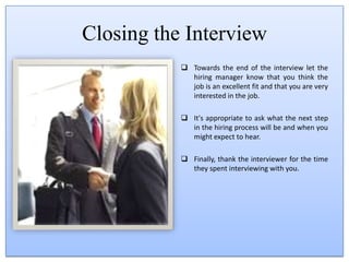 Your cell phone should be turned off and out of sight. You don't want to be the applicant whose text messages or calls disrupted the interview.How to Greet the InterviewerWhen you arrive at a job interview, introduce yourself to the receptionist, if there is one. Let him or her know who you are and who you are scheduled to meet with.