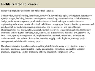 Fields related to career:
The above interview questions can be used for fields as:
Construction, manufacturing, healthcare, non profit, advertising, agile, architecture, automotive,
agency, budget, building, business development, consulting, communication, clinical research,
design, software development, product development, interior design, web development,
engineering, education, events, electrical, exhibition, energy, ngo, finance, fashion, green card, oil
gas, hospital, it, marketing, media, mining, nhs, non technical, oil and gas, offshore,
pharmaceutical, real estate, retail, research, human resources, telecommunications, technology,
technical, senior, digital, software, web, clinical, hr, infrastructure, business, erp, creative, ict,
hvac, sales, quality management, uk, implementation, network, operations, architectural,
environmental, crm, website, interactive, security, supply chain, logistics, training, project
management, administrative management…
The above interview tips also can be used for job title levels: entry level , junior , senior ,
assistant, associate, administrator, clerk, coordinator, consultant, controller, director,
engineer, executive, leader, manager, officer, specialist, supervisor, VP …
 