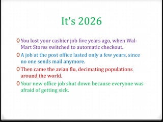It's 2026
0 You lost your cashier job five years ago, when Wal-
  Mart Stores switched to automatic checkout.
0 A job at the post office lasted only a few years, since
  no one sends mail anymore.
0 Then came the avian flu, decimating populations
  around the world.
0 Your new office job shut down because everyone was
  afraid of getting sick.
 