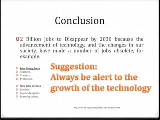 Conclusion
0 2 Billion Jobs to Disappear by 2030 because the
    advancement of technology, and the changes in our
    society, have made a number of jobs obsolete, for
    example:

0   Jobs Going Away
0   Teachers.
0   Trainers.
0   Professors.

0   New Jobs Created
0   Coaches.
0   Course designers.
0   Learning camps.



                           http://www.wfs.org/content/2-billion-jobs-disappear-2030
 