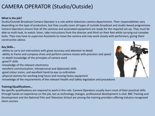 CAMERA OPERATOR (Studio/Outside)
What is the job?
Studio/Outside Broadcast Camera Operator is a role within television camera departments. Their responsibilities vary
depending on the type of production, but they usually cover all types of outside-broadcast and studio-based programmes.
Camera Operators ensure that all the cameras and associated equipment are ready for the required set-up. They must be
able to multi-task, to watch, listen, take instructions from the director and think on their feet while carrying out complex
tasks. They may have to supervise Assistants to move the camera and may work closely with performers, giving them
constructive advice.
Key Skills…
-ability to carry out instructions with great accuracy and attention to detail
-ability to frame and compose shots and perform camera moves with precision and speed
-in-depth knowledge of the principles of camera work
-good IT skills
-knowledge of the relevant electronics
-excellent communication, interpersonal and diplomatic skills
-good colour vision, and excellent hand-to-eye co-ordination
-physical stamina for working long hours and moving heavy equipment
-knowledge of the requirements of the relevant Health and Safety legislation and procedures
Training/Qualifications…
No specific qualifications are required to work in this role. Camera Operators usually learn most of their practical skills
through hands-on experience on the job, but as technology changes, professional development is vital. BBC Training and
Development and the National Film and Television School are among the training providers offering industry recognised
short courses.

 