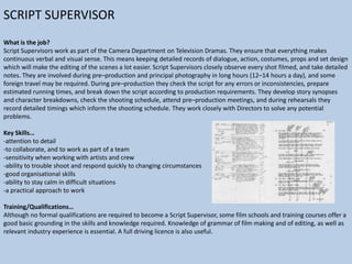 SCRIPT SUPERVISOR
What is the job?
Script Supervisors work as part of the Camera Department on Television Dramas. They ensure that everything makes
continuous verbal and visual sense. This means keeping detailed records of dialogue, action, costumes, props and set design
which will make the editing of the scenes a lot easier. Script Supervisors closely observe every shot filmed, and take detailed
notes. They are involved during pre–production and principal photography in long hours (12–14 hours a day), and some
foreign travel may be required. During pre–production they check the script for any errors or inconsistencies, prepare
estimated running times, and break down the script according to production requirements. They develop story synopses
and character breakdowns, check the shooting schedule, attend pre–production meetings, and during rehearsals they
record detailed timings which inform the shooting schedule. They work closely with Directors to solve any potential
problems.
Key Skills…
-attention to detail
-to collaborate, and to work as part of a team
-sensitivity when working with artists and crew
-ability to trouble shoot and respond quickly to changing circumstances
-good organisational skills
-ability to stay calm in difficult situations
-a practical approach to work
Training/Qualifications…
Although no formal qualifications are required to become a Script Supervisor, some film schools and training courses offer a
good basic grounding in the skills and knowledge required. Knowledge of grammar of film making and of editing, as well as
relevant industry experience is essential. A full driving licence is also useful.

 