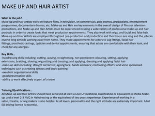 MAKE UP AND HAIR ARTIST
What is the job?
Make-up and Hair Artists work on feature films, in television, on commercials, pop promos, productions, entertainment
programmes, documentary dramas, etc. Make-up and Hair are key elements in the overall design of films or television
productions, and Make-up and Hair Artists must be experienced in using a wide variety of professional make-up and hair
products in order to create looks that meet production requirements. They also work with wigs, and facial and false hair.
Make-up and Hair Artists are employed throughout pre-production and production and their hours are long and the job can
involve long periods working away from home. They make appointments for actors to wig fittings, facial hair
fittings, prosthetic castings, optician and dental appointments, ensuring that actors are comfortable with their look, and
check for any allergies.
Key Skills…
-hairdressing skills including: cutting, waving, straightening, non permanent colouring, setting, applying
extensions, braiding, shaving; wig setting and dressing; and applying, dressing and applying facial hair
-make-up skills including: straight corrective; ageing face, hands and neck; contouring effects; and some specialised
techniques such as creating tattoos and body-painting
-excellent organisational skills
-good presentation skills
-ability to work effectively as part of a team

Training/Qualifications…
All Make-up and Hair Artists should have achieved at least a Level 2 vocational qualification or equivalent in Media Makeup, and a level 2-3 NVQ in Hairdressing or the equivalent of two years experience. Experience of working in a
salon, theatre, or wig makers is also helpful. At all levels, personality and the right attitude are extremely important. A full
EU driving licence is essential.

 