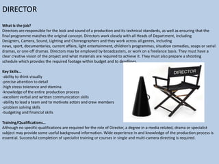 DIRECTOR
What is the job?
Directors are responsible for the look and sound of a production and its technical standards, as well as ensuring that the
final programme matches the original concept. Directors work closely with all Heads of Department, including
Designers, Camera, Sound, Lighting and Choreographers and they work across all genres, including
news, sport, documentaries, current affairs, light entertainment, children's programmes, situation comedies, soaps or serial
dramas, or one-off dramas. Directors may be employed by broadcasters, or work on a freelance basis. They must have a
clear creative vision of the project and what materials are required to achieve it. They must also prepare a shooting
schedule which provides the required footage within budget and to deadlines.
Key Skills…
-ability to think visually
-precise attention to detail
-high stress tolerance and stamina
-knowledge of the entire production process
-excellent verbal and written communication skills
-ability to lead a team and to motivate actors and crew members
-problem solving skills
-budgeting and financial skills
Training/Qualifications…
Although no specific qualifications are required for the role of Director, a degree in a media related, drama or specialist
subject may provide some useful background information. Wide experience in and knowledge of the production process is
essential. Successful completion of specialist training or courses in single and multi-camera directing is required.

 