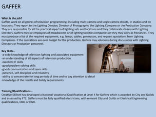 GAFFER
What is the job?
Gaffers work on all genres of television programming, including multi-camera and single camera shoots, in studios and on
locations. They report to the Lighting Director, Director of Photography, the Lighting Company or the Production Company.
They are responsible for all the practical aspects of lighting sets and locations and they collaborate closely with Lighting
Directors. Gaffers may be employees of broadcasters or of lighting facilities companies or they may work as freelances. They
must produce a list of the required equipment, e.g. lamps, cables, generators, and request quotations from Lighting
Companies. If the quotations are over budget for the production, Gaffers may solutions during discussions with Lighting
Directors or Production personnel.
Key Skills…
-a wide knowledge of television lighting and associated equipment
-an understanding of all aspects of television production
-excellent IT skills
-good problem solving skills
-good communication and team skills
-patience, self-discipline and reliability
-ability to concentrate for long periods of time and to pay attention to detail
-knowledge of the Health and Safety requirements

Training/Qualifications…
Creative Skillset has developed a National Vocational Qualification at Level 4 for Gaffers which is awarded by City and Guilds
and assessed by FT2. Gaffers must be fully qualified electricians, with relevant City and Guilds or Electrical Engineering
qualifications, OND or HND.

 