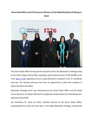Smart Dubai Office and 1776 Announce Winners of the Global Blockchain Challenge in
Dubai
The Smart Dubai Office introduced the outcomes of the first Blockchain Challenge today
at the Dubai Design District (D3), awarding a grand total amount of USD 45,000 to the
most Jobs in UAE appealing services using blockchain innovation from 21 worldwide
start-ups. The winning start-ups now have an opportunity to pilot their products in
Dubai and add to the Dubai
Blockchain Strategy which was introduced by the Smart Dubai Office and the Dubai
Future Structure in October 2016 with an objective to make Dubai the initial Blockchain-
powered city by 2020.
Her Excellency Dr. Aisha bin Bishr, Director General of the Smart Dubai Office,
congratulated the victors for their duty in the Dubai Blockchain Strategy, claiming the
 