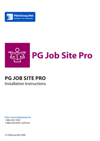 PG Job Site Pro

PG Job Site Pro
Installation Instructions




http://www.pilotgroup.net
1-866-282-1029
1-888-228-8440 (toll free)




© PilotGroup.Net 2008
 