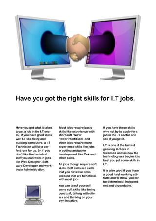 Have you got the right skills for I.T jobs.
Have you got what it takes
to get a job in the I.T sec-
tor, if you have good skills
with I.T like fixing and
building computers, a I.T
Technician will be a per-
fect role for us. Or if you
don’t like the technical
stuff you can work in jobs
like Web Designer, Soft-
ware Developer and work-
ing in Administration.
Most jobs require basic
skills like experience with
Microsoft Word/
PowerPoint/Excel and
other jobs require more
experience skills like jobs
in coding and game
development like C++ and
other skills.
All jobs though require soft
skills. Soft skills are skills
that you have like time-
keeping that are beneficial
with most jobs.
You can teach yourself
some soft skills like being
punctual, talking with oth-
ers and thinking on your
own initiative.
If you have these skills
why not try to apply for a
job in the I.T sector and
see if you get it.
I.T is one of the fastest
growing sectors in
Swansea and as now the
technology era begins it is
best you get some skills in
I.T.
It is also good if you have
a good hard working atti-
tude and to show you can
be determined, independ-
ent and dependable.
 