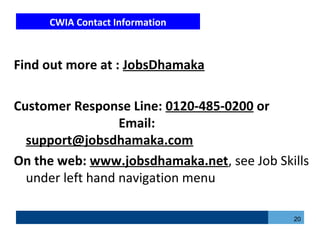 CWIA Contact Information
Find out more at : JobsDhamaka
Customer Response Line: 0120-485-0200 or
Email:
support@jobsdhamaka.com
On the web: www.jobsdhamaka.net, see Job Skills
under left hand navigation menu
20
 