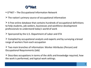 O*NetO*Net
• O*NET – The Occupational Information Network
 The nation's primary source of occupational information
 A free online database that contains hundreds of occupational definitions
to help students, job seekers, businesses and workforce development
professionals to understand today's world of work
 Sponsored by the U.S. Department of Labor and ETA
 Compiled by occupational analysts and experts and by surveying a broad
range of workers from each occupation
 Two main branches of information: Worker Attributes (Person) and
Occupational Requirements (Job)
 Describes occupations in terms of the skills and knowledge required, how
the work is performed, and typical work settings.
4
 