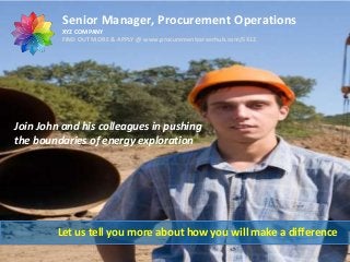 Senior Manager, Procurement Operations
XYZ COMPANY
FIND OUT MORE & APPLY @ www.procurementcareerhub.com/5412

Join John and his colleagues in pushing
the boundaries of energy exploration

Let us tell you more about how you will make a difference

 