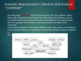 Example: Requirements Collection and Analysis
“COMPANY”
An entity type EMPLOYEE with attributes Name, Ssn, Sex, Address, Salary,
Birth_date, Department, and Supervisor. Both Name and Address may be
composite attributes; however, this was not specified in the requirements.
We must go back to the users to see if any of them will refer to the
individual
components of Name—First_name, Middle_initial, Last_name—or of Address.
In our example, Name is modeled as a composite attribute, whereas Address
is
not, presumably after consultation with the users.
 