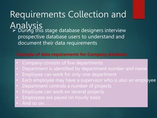 Requirements Collection and
Analysis
 During this stage database designers interview
prospective database users to understand and
document their data requirements
• Company consists of five departments
• Department is identified by department number and name
• Employee can work for only one department
• Each employee may have a supervisor who is also an employee
• Department controls a number of projects
• Employee can work on several projects
• Employees are payed on hourly basis
• And so on . . .
Example of data requirements for Company database:
 