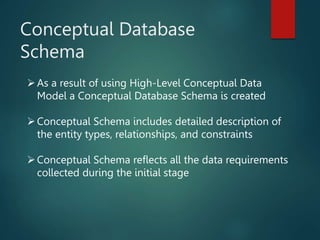 Conceptual Database
Schema
As a result of using High-Level Conceptual Data
Model a Conceptual Database Schema is created
Conceptual Schema includes detailed description of
the entity types, relationships, and constraints
Conceptual Schema reflects all the data requirements
collected during the initial stage
 