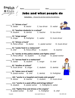    
 
 
Name: _____________________                 Class: ______________________
Jobs and what people do
Instructions:     Choose the job that matches the definition. 
_____ 1) "drives a bus"
A. waiter B. doctor C. bus driver D. waiter
_____ 2) "teaches students in a school"
A. student B. dentist C. teacher D. bus driver
_____ 3) "sings songs"
A. singer B. firefighter C. waiter D. truck driver
_____ 4) "drives a truck"
A. Police officer B. doctor C. postal worker D. truck driver
_____ 5) "cooks food in a restaurant"
A. chef B. Police officer C. student D. teacher
_____ 6) "works at the police station and fights crime"
A. Police officer B. student C. singer D. postal worker
_____ 7) "serves food in a restaurant"
A. waiter B. student C. singer D. chef
_____ 8) "studies at school"
A. truck driver B. singer C. student D. dentist
_____ 9) "takes care of teeth"
A. postal worker B. chef C. dentist D. firefighter
_____ 10) "works in a hospital and treats sick people"
A. doctor B. teacher C. student D. truck driver
_____ 11) "works in a post office and brings letters"
A. student B. postal worker C. firefighter D. waiter
_____ 12) "fights fires and drives a fire engine"
A. postal worker B. chef C. firefighter D. chef
 
 
Copyright www.english-4kids.com ESL KIDS LAB
 