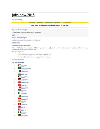 jobs now 2015
opportunity
Find Jobs - Post a CV - Career Articles and Guides - For Employers
Find Jobs on Bayt.com, the Middle East's #1 Job Site
Bayt.com Members Log In
If y ou are already a Bayt.com member, log in to youraccount.
Log in
Are you looking for a job?
Join Bay t.com now and find thebest jobs in the Middle East!
Find a job today !
Companies: do you need to hire?
With ov er 19,500,000professionals and over 40,000 leadingorganizations using Bayt.com's recruitment services, Bayt.com is today the single largest marketplace
of prof essionals and companies in the Middle East.
On Bayt.com, you can:
 Access thefastest growing database of job seekers in the Middle East.
 Post a job on Bay t.com and start receivingapplications immediately!
Fill y our vacancies today!
Find jobs by country
 UAE (3303)
 Saudi Arabia (2877)
 Qatar (1220)
 Egy pt (996)
 Kuwait (874)
 Jordan (402)
 Lebanon (328)
 Oman (227)
 Bahrain (192)
 Iraq (113)
 Algeria (61)
 Pakistan (49)
 Morocco (32)
 India (26)
 Tunisia (15)
 UK (14)
 USA (13)
 Nigeria (9)
 Sri Lanka (9)
 