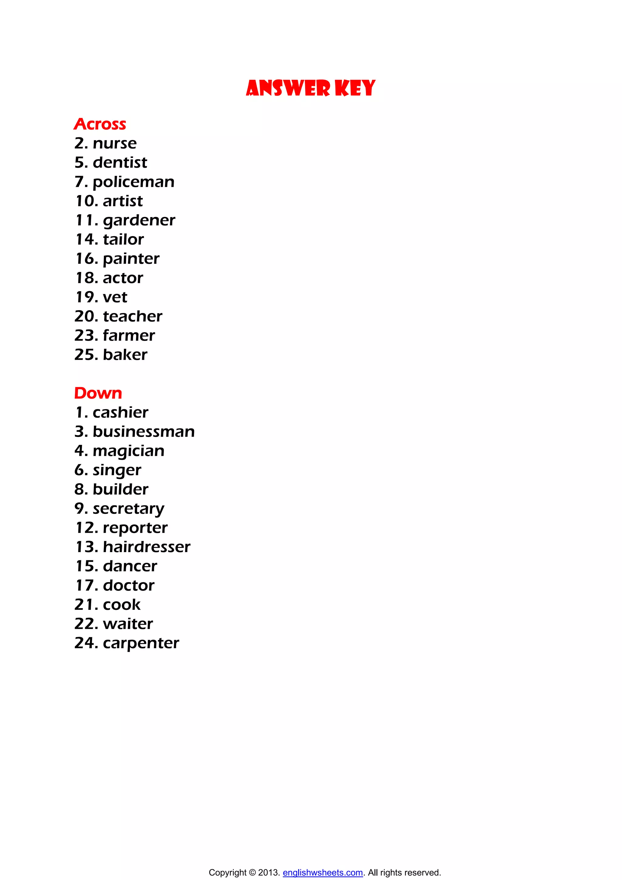 ANSWER KEY
Across
2. nurse
5. dentist
7. policeman
10. artist
11. gardener
14. tailor
16. painter
18. actor
19. vet
20. teacher
23. farmer
25. baker
Down
1. cashier
3. businessman
4. magician
6. singer
8. builder
9. secretary
12. reporter
13. hairdresser
15. dancer
17. doctor
21. cook
22. waiter
24. carpenter
Copyright © 2013. englishwsheets.com. All rights reserved.