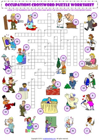 occupations CROSSWORD PUZZLE worksheet
LOOK AT THE NUMBERS ON THE PICTURES AND WRITE THE OCCUPATIONS IN THE CROSSWORD PUZZLE

16

24

3
19

10
13
17

11
9

22
7

8
14

4

6

1

12

25
23

15

18
5

20

Copyright © 2013. englishwsheets.com. All rights reserved.

21

2

 
