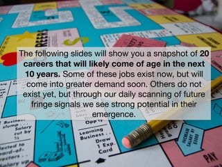 The following slides will show you a snapshot of 20
careers that will likely come of age in the next
10 years. Some of these jobs exist now, but will
come into greater demand soon. Others do not
exist yet, but through our daily scanning of future
fringe signals we see strong potential in their
emergence.
 