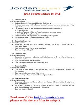Jobs opportunities in UAE
1- Crane Engineer
Minimum Requirement
• Bachelor Degree in Mechanical/Electrical Engineering
• 6 Years experience with offshore pedestal cranes, overhead cranes and lifting
equipment
• The candidate must be conversant with but not limited to the following:
o Pedestal cranes
o Liebherr, Favco, Unit Mariner, Fukushima, mape, overhead cranes
o Morris Stahl, Demag, Bruno Mech
• Computer literate with experience with proprietary CMM systems
• Very good knowledge of written and spoken English
2- Mechanical Supervisor
Minimum Requirement
• Secondary technical education certificate followed by 3 years formal training in
mechanical trades
• 6 years experience in maintenance techniques
• Good knowledge of English
3- Pipe Fabricator
Minimum Requirement
• Completion of secondary education certificate followed by 1 years formal training in
mechanical trades
• 3 years experience in industrial works
• Good knowledge of English and Arabic language
4- Mechanical Fitter
Minimum Requirement
• Completion of Secondary education followed by 2 years of formal training in mechanical
/fitting trades
• 2 years practical experience in fitting works
• Good knowledge of Arabic and fair knowledge of English
5- Logging Supervisor
Minimum Requirement
• Secondary education certificate followed by 3 years full time training leading to a
technical diploma
• 5-6 years experience in logging activitgies of which at least 3 years in offshore
supervisor capacity with knowledge of PC operation
• Good knowledge of English
Send your CV to hr@jordantalent.com
please write the position in subject
 