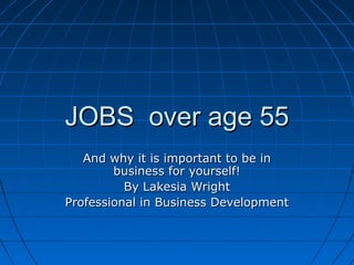 JOBS over age 55JOBS over age 55
And why it is important to be inAnd why it is important to be in
business for yourself!business for yourself!
By Lakesia WrightBy Lakesia Wright
Professional in Business DevelopmentProfessional in Business Development
 