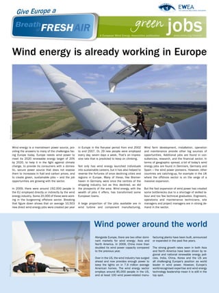 green jobs
                                                                                         A European Wind Energy Association publication              www.ewea.org/freshair




                   Wind energy is already working in Europe
  Photo: REpower




                   Wind energy is a mainstream power source, pro-       in Europe in the five-year period from end 2002       Wind farm development, installation, operation
                   viding the answers to many of the challenges fac-    to end 2007. Or, 29 new people were employed          and maintenance provide other big sources of
                   ing Europe today. Europe needs wind power to         every day, seven days a week. That’s an impres-       opportunities. Additional jobs are found in con-
                   meet its 2020 renewable energy target of 20%         sive rate that is predicted to keep on climbing.      sultancies, research, and the financial sector. In
                   by 2020, to help it in the fight against climate                                                           terms of geographic spread, a lot of today’s wind
                   change, to provide its consumers with a domes-       Not only has wind energy launched individuals         energy jobs are found in Denmark, Germany and
                   tic, secure power source that does not expose        into sustainable careers, but it has also helped to   Spain – the wind power pioneers. However, other
                   them to increases in fuel and carbon prices, and     reverse the fortunes of once declining cities and     countries are catching-up, for example in the UK
                   to create green, sustainable jobs – and the job      regions in Europe. Many of these, like Bremer-        where the offshore sector is on the verge of a
                   opportunities are growing with the sector.           haven in Germany, were once the centres of the        massive expansion.
                                                                        shipping industry, but as this declined, so did
                   In 2009, there were around 192,000 people in         the prospects of the area. Wind energy, with the      But the fast expansion of wind power has created
                   the EU employed directly or indirectly by the wind   wealth of jobs it offers, has transformed some        some bottlenecks due to a shortage of skilled la-
                   energy industry. Some 20,000 of these were work-     European towns.                                       bour and too few technical graduates. Engineers,
                   ing in the burgeoning offshore sector. Breaking                                                            operations and maintenance technicians, site
                   that figure down shows that on average 10,503        A large proportion of the jobs available are in       managers and project managers are in strong de-
                   new direct wind energy jobs were created per year    wind turbine and component manufacturing.             mand in the sector.




                                                                                    Wind power around the world
                                                                                     Alongside Europe, there are two other domi-    facturing plants have been built, announced
                                                                                     nant markets for wind energy: Asia and         or expanded in the past five years.
                                                                                     North America. In 2009, China more than
                                                                                     doubled its wind power capacity compared       The strong growth rates seen in both Asia
                                                                                     to the previous year.                          and North America have been driven by re-
                                                                                                                                    gional and national renewable energy poli-
                                                                                     Over in the US, the wind industry has surged   cies. India, China, Korea and the US are
                                                                                     ahead and now provides enough power to         all challenging Europe’s position as world
                                                                                     keep the lights on in 7.9 million average      leader in wind power. However, Europe’s
Photo: Nordex




                                                                                     American homes. The wind energy sector         world-recognised expertise and wind energy
                                                                                     employs around 85,000 people in the US,        technology leadership mean it is still in the
                                                                                     and at least 100 wind power-related manu-      top spot.
 