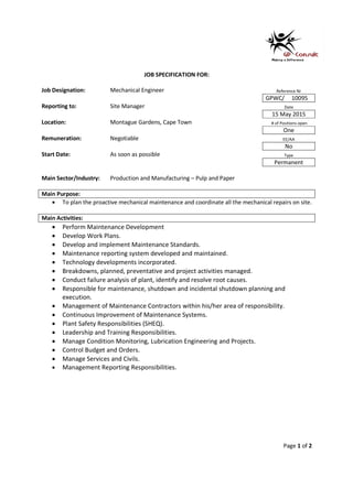 Page 1 of 2
JOB SPECIFICATION FOR:
Job Designation: Mechanical Engineer Reference Nr
GPWC/ 10095
Reporting to: Site Manager Date
15 May 2015
Location: Montague Gardens, Cape Town # of Positions open
One
Remuneration: Negotiable EE/AA
No
Start Date: As soon as possible Type
Permanent
Main Sector/Industry: Production and Manufacturing – Pulp and Paper
Main Purpose:
• To plan the proactive mechanical maintenance and coordinate all the mechanical repairs on site.
Main Activities:
• Perform Maintenance Development
• Develop Work Plans.
• Develop and implement Maintenance Standards.
• Maintenance reporting system developed and maintained.
• Technology developments incorporated.
• Breakdowns, planned, preventative and project activities managed.
• Conduct failure analysis of plant, identify and resolve root causes.
• Responsible for maintenance, shutdown and incidental shutdown planning and
execution.
• Management of Maintenance Contractors within his/her area of responsibility.
• Continuous Improvement of Maintenance Systems.
• Plant Safety Responsibilities (SHEQ).
• Leadership and Training Responsibilities.
• Manage Condition Monitoring, Lubrication Engineering and Projects.
• Control Budget and Orders.
• Manage Services and Civils.
• Management Reporting Responsibilities.
 