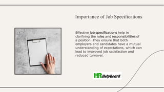 Effective help in
clarifying the and of
a position. They ensure that both
employers and candidates have a mutual
understanding of expectations, which can
lead to improved job satisfaction and
reduced turnover.
Importance of Job Specifications
 