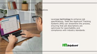 Utilizing Technology in Job Specifications
Leverage to enhance job
speciﬁcations. Tools like Applicant Tracking
Systems (ATS) can streamline the process,
ensuring that job descriptions are
optimized for searchability and
compliance with industry standards.
 