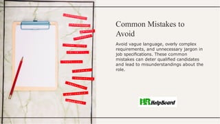 Common Mistakes to
Avoid
Avoid vague language, overly complex
requirements, and unnecessary jargon in
job speciﬁcations. These common
mistakes can deter qualiﬁed candidates
and lead to misunderstandings about the
role.
 