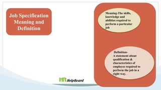 Job Specification
Meaning and
Definition
Meaning-The skills,
knowledge and
abilities required to
perform a particular
job
Definition-
A statement about
qualification &
characteristics of
employee required to
perform the job in a
right way.
 
