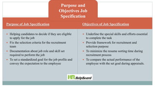 Purpose of Job Specification Objectives of Job Specification
 Helping candidates to decide if they are eligible
to apply for the job
 Fix the selection criteria for the recruitment
team
 Documentation about job role and skill set
required to perform the job
 To set a standardized goal for the job profile and
convey the expectation to the employee
 Underline the special skills and efforts essential
to complete the task
 Provide framework for recruitment and
selection purpose
 To minimize the resume sorting time during
recruitment process
 To compare the actual performance of the
employee with the set goal during appraisals.
Purpose and
Objectives Job
Specification
 