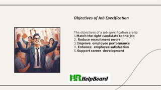 The objectives of a job speciﬁcation are to:
1. Match the right candidate to the job
2. Reduce recruitment errors
3. Improve employee performance
4. Enhance employee satisfaction
5. Support career development
Objectives of Job Specification
 
