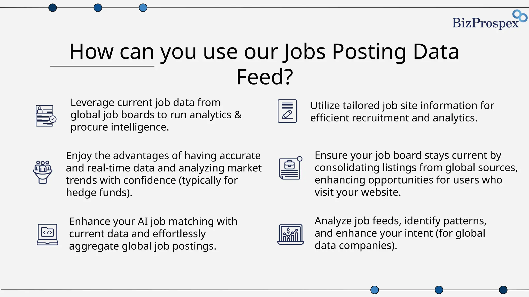 How can you use our Jobs Posting Data
Feed?
Enhance your AI job matching with
current data and effortlessly
aggregate global job postings.
Utilize tailored job site information for
efficient recruitment and analytics.
Enjoy the advantages of having accurate
and real-time data and analyzing market
trends with confidence (typically for
hedge funds).
Ensure your job board stays current by
consolidating listings from global sources,
enhancing opportunities for users who
visit your website.
Leverage current job data from
global job boards to run analytics &
procure intelligence.
Analyze job feeds, identify patterns,
and enhance your intent (for global
data companies).
 