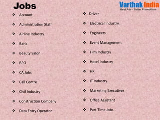  Account
 Administration Staff
 Airline Industry
 Bank
 Beauty Salon
 BPO
 CA Jobs
 Call Centre
 Civil Industry
 Construction Company
 Data Entry Operator
 Driver
 Electrical Industry
 Engineers
 Event Management
 Film Industry
 Hotel Industry
 HR
 IT Industry
 Marketing Executives
 Office Assistant
 Part Time Jobs
Jobs
 