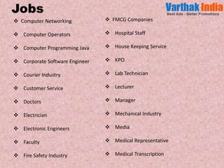  Computer Networking
Computer Operators
Computer Programming Java
Corporate Software Engineer
Courier Industry
Customer Service
Doctors
Electrician
Electronic Engineers
Faculty
Fire Safety Industry
FMCG Companies
Hospital Staff
House Keeping Service
KPO
Lab Technician
Lecturer
Manager
Mechanical Industry
Media
Medical Representative
Medical Transcription
Jobs