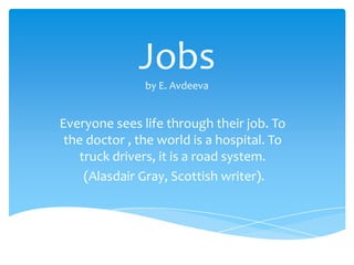 Jobs
               by E. Avdeeva


Everyone sees life through their job. To
 the doctor , the world is a hospital. To
    truck drivers, it is a road system.
     (Alasdair Gray, Scottish writer).
 