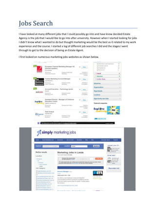 Jobs Search
I have looked at many different jobs that I could possibly go into and have know decided Estate
Agency is the job that I would like to go into after university. However when I started looking for jobs
I didn’t know what I wanted to do but thought marketing would be the best as it related to my work
experience and the course. I started a log of different job searches I did and the stages I went
through to get to the decision of being an Estate Agent.
I first looked on numerous marketing jobs websites as shown below.
 