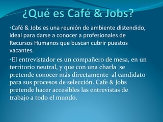• Café	
  &	
  Jobs	
  es	
  una	
  reunión	
  de	
  ambiente	
  distendido,	
  
ideal	
  para	
  darse	
  a	
  conocer	
  a	
  profesionales	
  de	
  
Recursos	
  Humanos	
  que	
  buscan	
  cubrir	
  puestos	
  
vacantes.	
  
• El	
  entrevistador	
  es	
  un	
  compañero	
  de	
  mesa,	
  en	
  un	
  
territorio	
  neutral,	
  y	
  que	
  con	
  una	
  charla	
  	
  se	
  
pretende	
  conocer	
  más	
  directamente	
  	
  al	
  candidato	
  
para	
  sus	
  procesos	
  de	
  selección.	
  Cafe	
  &	
  Jobs	
  
pretende	
  hacer	
  accesibles	
  las	
  entrevistas	
  de	
  
trabajo	
  a	
  todo	
  el	
  mundo.	
  
 