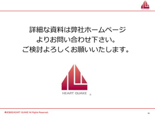 14
株式会社HEART QUAKE All Rights Reserved.
詳細な資料は弊社ホームページ
よりお問い合わせ下さい。
ご検討よろしくお願いいたします。
 